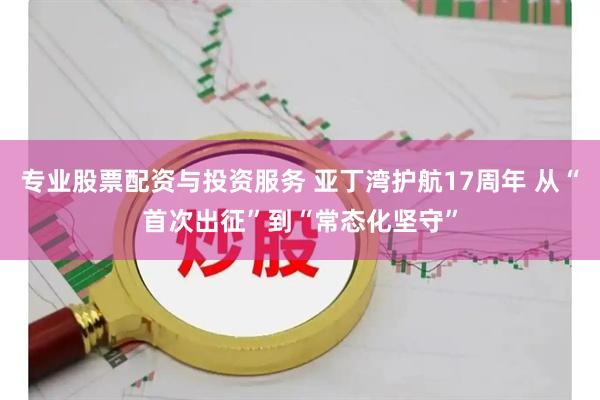 专业股票配资与投资服务 亚丁湾护航17周年 从“首次出征”到“常态化坚守”