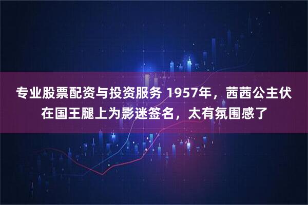 专业股票配资与投资服务 1957年，茜茜公主伏在国王腿上为影迷签名，太有氛围感了