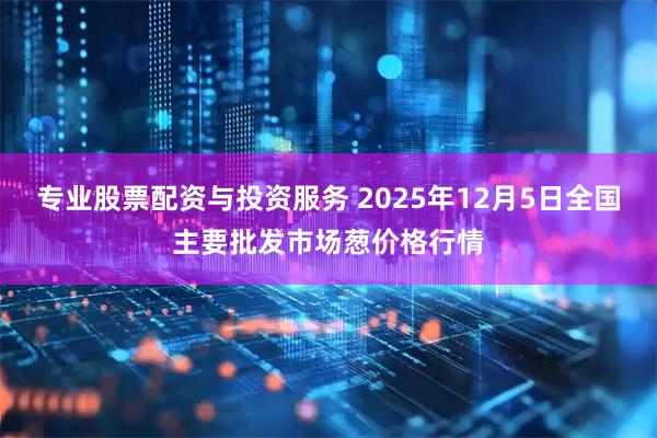 专业股票配资与投资服务 2025年12月5日全国主要批发市场葱价格行情