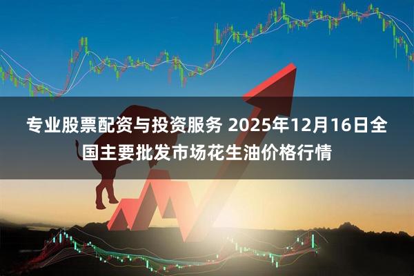 专业股票配资与投资服务 2025年12月16日全国主要批发市场花生油价格行情