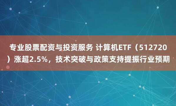 专业股票配资与投资服务 计算机ETF（512720）涨超2.5%，技术突破与政策支持提振行业预期