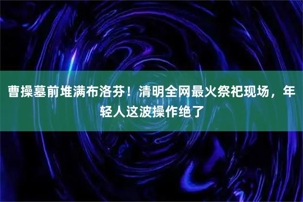 曹操墓前堆满布洛芬!清明全网最火祭祀现场,年轻人这波操作绝了