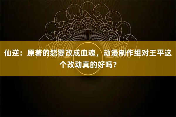 仙逆：原著的怨婴改成血魂，动漫制作组对王平这个改动真的好吗？