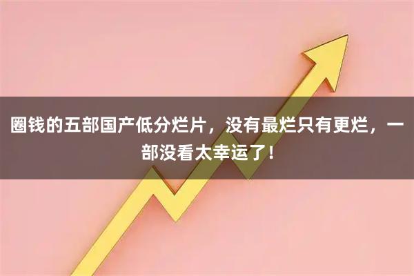 圈钱的五部国产低分烂片，没有最烂只有更烂，一部没看太幸运了！
