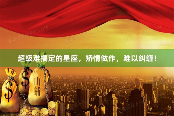 超级难搞定的星座，矫情做作，难以纠缠！