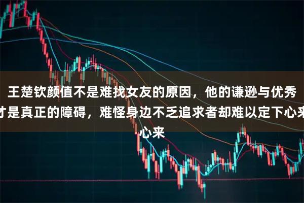 王楚钦颜值不是难找女友的原因，他的谦逊与优秀才是真正的障碍，难怪身边不乏追求者却难以定下心来