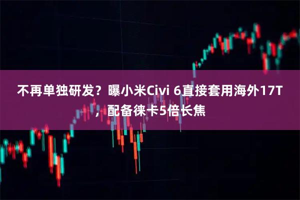 不再单独研发？曝小米Civi 6直接套用海外17T，配备徕卡5倍长焦