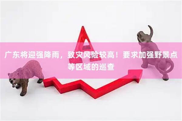 广东将迎强降雨,致灾风险较高!要求加强野景点等区域的巡查