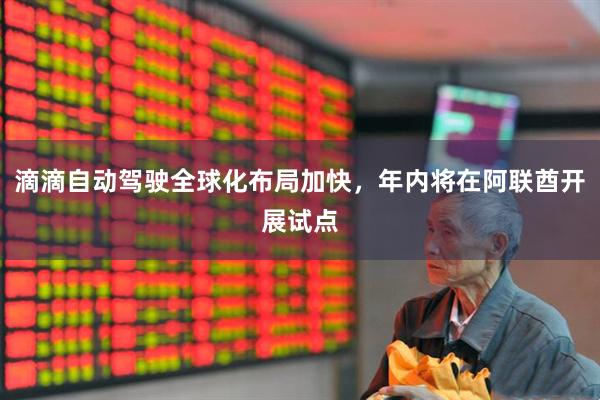 滴滴自动驾驶全球化布局加快，年内将在阿联酋开展试点