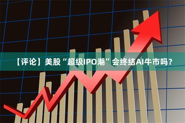 【评论】美股“超级IPO潮”会终结AI牛市吗？