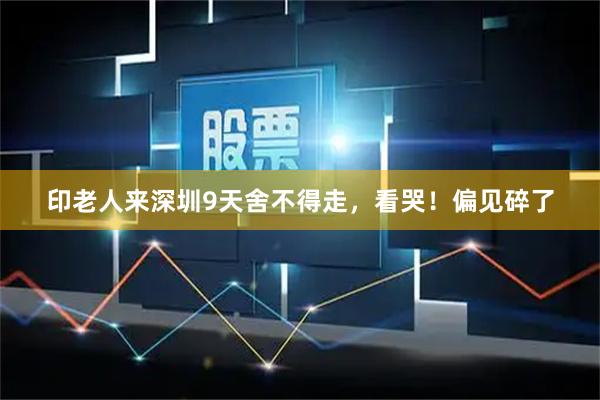 印老人来深圳9天舍不得走，看哭！偏见碎了