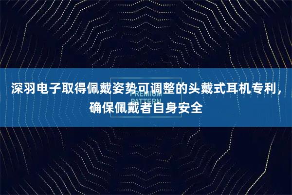 深羽电子取得佩戴姿势可调整的头戴式耳机专利，确保佩戴者自身安全