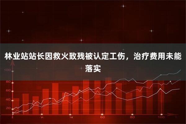 林业站站长因救火致残被认定工伤,治疗费用未能落实