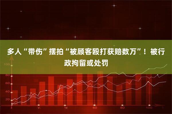 多人“带伤”摆拍“被顾客殴打获赔数万”！被行政拘留或处罚