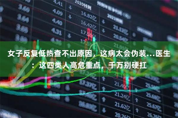女子反复低热查不出原因，这病太会伪装…医生：这四类人高危重点，千万别硬扛