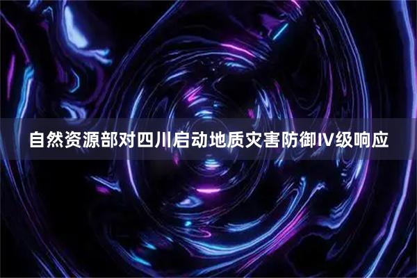 自然资源部对四川启动地质灾害防御Ⅳ级响应