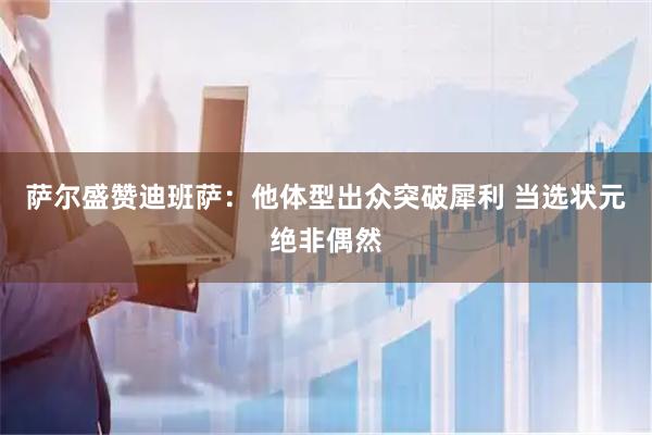 萨尔盛赞迪班萨：他体型出众突破犀利 当选状元绝非偶然