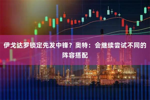 伊戈达罗锁定先发中锋？奥特：会继续尝试不同的阵容搭配