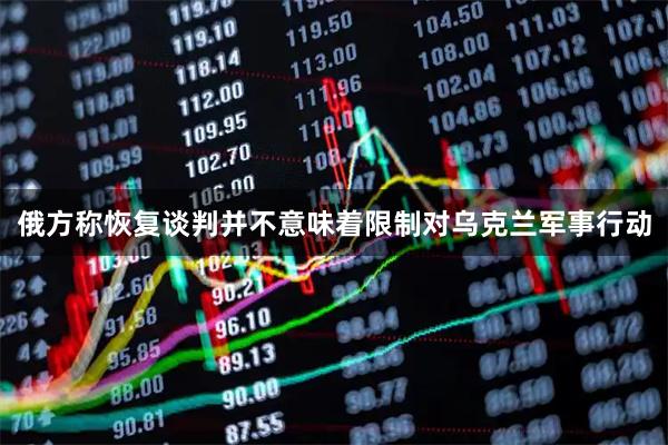 俄方称恢复谈判并不意味着限制对乌克兰军事行动