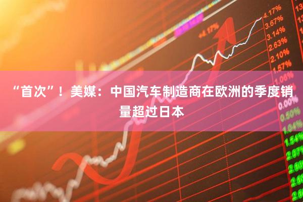 “首次”！美媒：中国汽车制造商在欧洲的季度销量超过日本